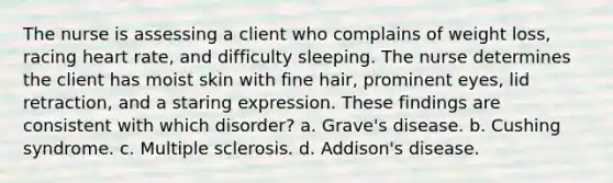 The nurse is assessing a client who complains of weight loss, racing heart rate, and difficulty sleeping. The nurse determines the client has moist skin with fine hair, prominent eyes, lid retraction, and a staring expression. These findings are consistent with which disorder? a. Grave's disease. b. Cushing syndrome. c. Multiple sclerosis. d. Addison's disease.