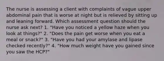 The nurse is assessing a client with complaints of vague upper abdominal pain that is worse at night but is relieved by sitting up and leaning forward. Which assessment question should the nurse ask next? 1. "Have you noticed a yellow haze when you look at things?" 2. "Does the pain get worse when you eat a meal or snack?" 3. "Have you had your amylase and lipase checked recently?" 4. "How much weight have you gained since you saw the HCP?"