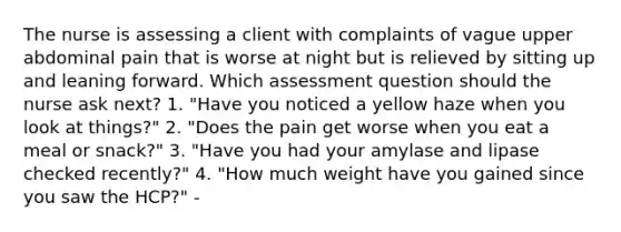 The nurse is assessing a client with complaints of vague upper abdominal pain that is worse at night but is relieved by sitting up and leaning forward. Which assessment question should the nurse ask next? 1. "Have you noticed a yellow haze when you look at things?" 2. "Does the pain get worse when you eat a meal or snack?" 3. "Have you had your amylase and lipase checked recently?" 4. "How much weight have you gained since you saw the HCP?" -