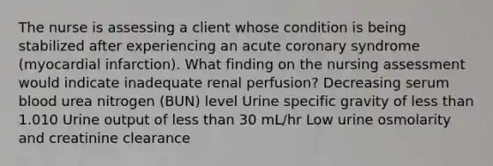 The nurse is assessing a client whose condition is being stabilized after experiencing an acute coronary syndrome (myocardial infarction). What finding on the nursing assessment would indicate inadequate renal perfusion? Decreasing serum blood urea nitrogen (BUN) level Urine specific gravity of <a href='https://www.questionai.com/knowledge/k7BtlYpAMX-less-than' class='anchor-knowledge'>less than</a> 1.010 Urine output of less than 30 mL/hr Low urine osmolarity and creatinine clearance