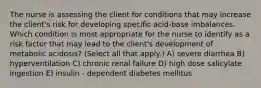 The nurse is assessing the client for conditions that may increase the​ client's risk for developing specific acid-base imbalances. Which condition is most appropriate for the nurse to identify as a risk factor that may lead to the​ client's development of metabolic​ acidosis? (Select all that​ apply.) A) severe diarrhea B) hyperventilation C) chronic renal failure D) high dose salicylate ingestion E) insulin - dependent diabetes mellitus