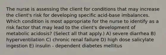 The nurse is assessing the client for conditions that may increase the​ client's risk for developing specific acid-base imbalances. Which condition is most appropriate for the nurse to identify as a risk factor that may lead to the​ client's development of metabolic​ acidosis? (Select all that​ apply.) A) severe diarrhea B) hyperventilation C) chronic renal failure D) high dose salicylate ingestion E) insulin - dependent diabetes mellitus