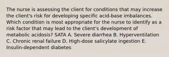 The nurse is assessing the client for conditions that may increase the client's risk for developing specific acid-base imbalances. Which condition is most appropriate for the nurse to identify as a risk factor that may lead to the client's development of metabolic acidosis? SATA A. Severe diarrhea B. Hyperventilation C. Chronic renal failure D. High-dose salicylate ingestion E. Insulin-dependent diabetes