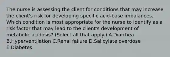 The nurse is assessing the client for conditions that may increase the​ client's risk for developing specific acid-base imbalances. Which condition is most appropriate for the nurse to identify as a risk factor that may lead to the​ client's development of metabolic​ acidosis? (Select all that​ apply.) A.Diarrhea B.Hyperventilation C.Renal failure D.Salicylate overdose E.Diabetes