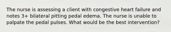 The nurse is assessing a client with congestive heart failure and notes 3+ bilateral pitting pedal edema. The nurse is unable to palpate the pedal pulses. What would be the best intervention?