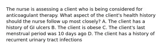 The nurse is assessing a client who is being considered for anticoagulant therapy. What aspect of the client's health history should the nurse follow up most closely? A. The client has a history of GI ulcers B. The client is obese C. The client's last menstrual period was 10 days ago D. The client has a history of recurrent urinary tract infections