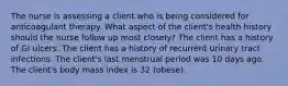 The nurse is assessing a client who is being considered for anticoagulant therapy. What aspect of the client's health history should the nurse follow up most closely? The client has a history of GI ulcers. The client has a history of recurrent urinary tract infections. The client's last menstrual period was 10 days ago. The client's body mass index is 32 (obese).