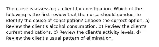 The nurse is assessing a client for constipation. Which of the following is the first review that the nurse should conduct to identify the cause of constipation? Choose the correct option. a) Review the client's alcohol consumption. b) Review the client's current medications. c) Review the client's activity levels. d) Review the client's usual pattern of elimination.