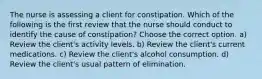 The nurse is assessing a client for constipation. Which of the following is the first review that the nurse should conduct to identify the cause of constipation? Choose the correct option. a) Review the client's activity levels. b) Review the client's current medications. c) Review the client's alcohol consumption. d) Review the client's usual pattern of elimination.