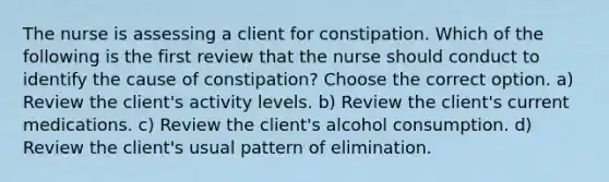 The nurse is assessing a client for constipation. Which of the following is the first review that the nurse should conduct to identify the cause of constipation? Choose the correct option. a) Review the client's activity levels. b) Review the client's current medications. c) Review the client's alcohol consumption. d) Review the client's usual pattern of elimination.