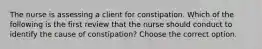 The nurse is assessing a client for constipation. Which of the following is the first review that the nurse should conduct to identify the cause of constipation? Choose the correct option.