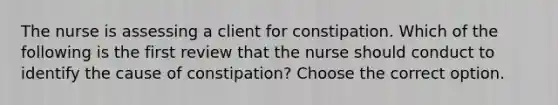 The nurse is assessing a client for constipation. Which of the following is the first review that the nurse should conduct to identify the cause of constipation? Choose the correct option.