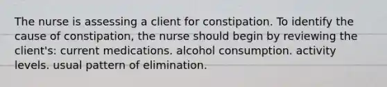 The nurse is assessing a client for constipation. To identify the cause of constipation, the nurse should begin by reviewing the client's: current medications. alcohol consumption. activity levels. usual pattern of elimination.