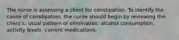 The nurse is assessing a client for constipation. To identify the cause of constipation, the nurse should begin by reviewing the client's: usual pattern of elimination. alcohol consumption. activity levels. current medications.