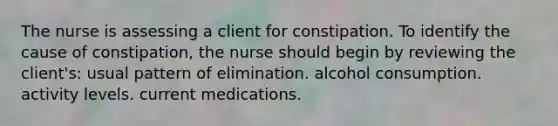 The nurse is assessing a client for constipation. To identify the cause of constipation, the nurse should begin by reviewing the client's: usual pattern of elimination. alcohol consumption. activity levels. current medications.