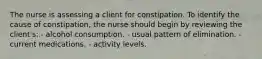 The nurse is assessing a client for constipation. To identify the cause of constipation, the nurse should begin by reviewing the client's: - alcohol consumption. - usual pattern of elimination. - current medications. - activity levels.