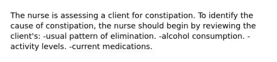 The nurse is assessing a client for constipation. To identify the cause of constipation, the nurse should begin by reviewing the client's: -usual pattern of elimination. -alcohol consumption. -activity levels. -current medications.