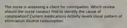 The nurse is assessing a client for constipation. Which review should the nurse conduct first to identify the cause of constipation? Current medications Activity levels Usual pattern of elimination Alcohol consumption