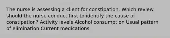 The nurse is assessing a client for constipation. Which review should the nurse conduct first to identify the cause of constipation? Activity levels Alcohol consumption Usual pattern of elimination Current medications