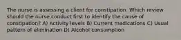 The nurse is assessing a client for constipation. Which review should the nurse conduct first to identify the cause of constipation? A) Activity levels B) Current medications C) Usual pattern of elimination D) Alcohol consumption