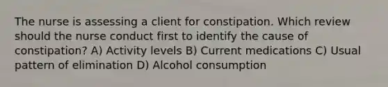 The nurse is assessing a client for constipation. Which review should the nurse conduct first to identify the cause of constipation? A) Activity levels B) Current medications C) Usual pattern of elimination D) Alcohol consumption