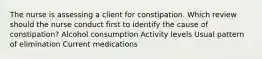 The nurse is assessing a client for constipation. Which review should the nurse conduct first to identify the cause of constipation? Alcohol consumption Activity levels Usual pattern of elimination Current medications