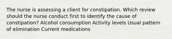 The nurse is assessing a client for constipation. Which review should the nurse conduct first to identify the cause of constipation? Alcohol consumption Activity levels Usual pattern of elimination Current medications