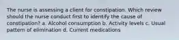 The nurse is assessing a client for constipation. Which review should the nurse conduct first to identify the cause of constipation? a. Alcohol consumption b. Activity levels c. Usual pattern of elimination d. Current medications