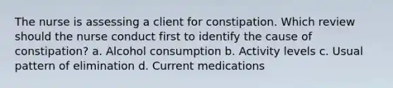 The nurse is assessing a client for constipation. Which review should the nurse conduct first to identify the cause of constipation? a. Alcohol consumption b. Activity levels c. Usual pattern of elimination d. Current medications