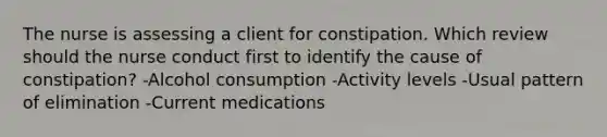 The nurse is assessing a client for constipation. Which review should the nurse conduct first to identify the cause of constipation? -Alcohol consumption -Activity levels -Usual pattern of elimination -Current medications