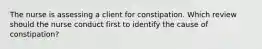 The nurse is assessing a client for constipation. Which review should the nurse conduct first to identify the cause of constipation?