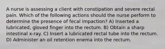 A nurse is assessing a client with constipation and severe rectal pain. Which of the following actions should the nurse perform to determine the presence of fecal impaction? A) Inserted a lubricated, gloved finger into the rectum. B) Obtain a sharp intestinal x-ray. C) Insert a lubricated rectal tube into the rectum. D) Administer an oil retention enema into the rectum.