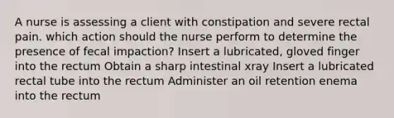 A nurse is assessing a client with constipation and severe rectal pain. which action should the nurse perform to determine the presence of fecal impaction? Insert a lubricated, gloved finger into the rectum Obtain a sharp intestinal xray Insert a lubricated rectal tube into the rectum Administer an oil retention enema into the rectum