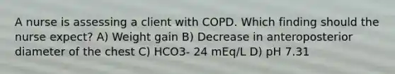 A nurse is assessing a client with COPD. Which finding should the nurse expect? A) Weight gain B) Decrease in anteroposterior diameter of the chest C) HCO3- 24 mEq/L D) pH 7.31