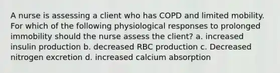 A nurse is assessing a client who has COPD and limited mobility. For which of the following physiological responses to prolonged immobility should the nurse assess the client? a. increased insulin production b. decreased RBC production c. Decreased nitrogen excretion d. increased calcium absorption