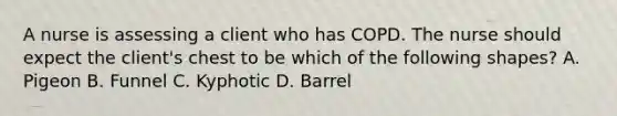 A nurse is assessing a client who has COPD. The nurse should expect the client's chest to be which of the following shapes? A. Pigeon B. Funnel C. Kyphotic D. Barrel