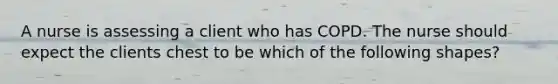 A nurse is assessing a client who has COPD. The nurse should expect the clients chest to be which of the following shapes?