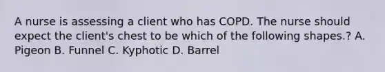 A nurse is assessing a client who has COPD. The nurse should expect the client's chest to be which of the following shapes.? A. Pigeon B. Funnel C. Kyphotic D. Barrel