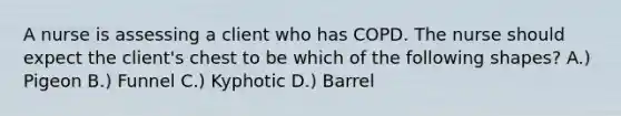 A nurse is assessing a client who has COPD. The nurse should expect the client's chest to be which of the following shapes? A.) Pigeon B.) Funnel C.) Kyphotic D.) Barrel