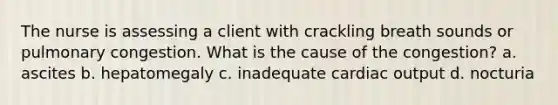 The nurse is assessing a client with crackling breath sounds or pulmonary congestion. What is the cause of the congestion? a. ascites b. hepatomegaly c. inadequate cardiac output d. nocturia