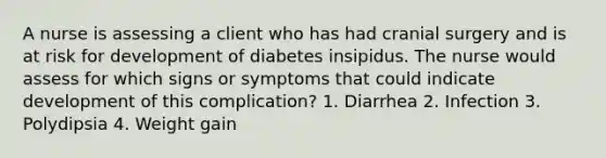 A nurse is assessing a client who has had cranial surgery and is at risk for development of diabetes insipidus. The nurse would assess for which signs or symptoms that could indicate development of this complication? 1. Diarrhea 2. Infection 3. Polydipsia 4. Weight gain