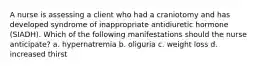 A nurse is assessing a client who had a craniotomy and has developed syndrome of inappropriate antidiuretic hormone (SIADH). Which of the following manifestations should the nurse anticipate? a. hypernatremia b. oliguria c. weight loss d. increased thirst