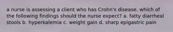 a nurse is assessing a client who has Crohn's disease. which of the following findings should the nurse expect? a. fatty diarrheal stools b. hyperkalemia c. weight gain d. sharp epigastric pain