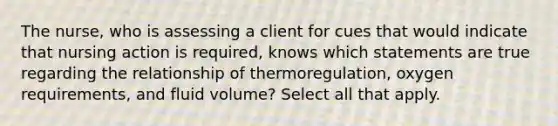 The nurse, who is assessing a client for cues that would indicate that nursing action is required, knows which statements are true regarding the relationship of thermoregulation, oxygen requirements, and fluid volume? Select all that apply.