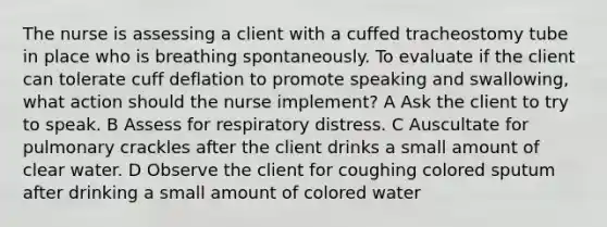 The nurse is assessing a client with a cuffed tracheostomy tube in place who is breathing spontaneously. To evaluate if the client can tolerate cuff deflation to promote speaking and swallowing, what action should the nurse implement? A Ask the client to try to speak. B Assess for respiratory distress. C Auscultate for pulmonary crackles after the client drinks a small amount of clear water. D Observe the client for coughing colored sputum after drinking a small amount of colored water