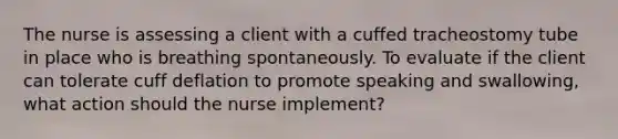 The nurse is assessing a client with a cuffed tracheostomy tube in place who is breathing spontaneously. To evaluate if the client can tolerate cuff deflation to promote speaking and swallowing, what action should the nurse implement?