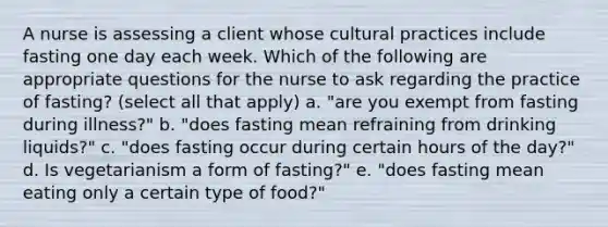 A nurse is assessing a client whose cultural practices include fasting one day each week. Which of the following are appropriate questions for the nurse to ask regarding the practice of fasting? (select all that apply) a. "are you exempt from fasting during illness?" b. "does fasting mean refraining from drinking liquids?" c. "does fasting occur during certain hours of the day?" d. Is vegetarianism a form of fasting?" e. "does fasting mean eating only a certain type of food?"