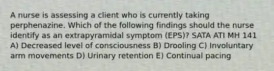 A nurse is assessing a client who is currently taking perphenazine. Which of the following findings should the nurse identify as an extrapyramidal symptom (EPS)? SATA ATI MH 141 A) Decreased level of consciousness B) Drooling C) Involuntary arm movements D) Urinary retention E) Continual pacing