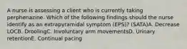 A nurse is assessing a client who is currently taking perphenazine. Which of the following findings should the nurse identify as an extrapyramidal symptom (EPS)? (SATA)A. Decrease LOCB. DroolingC. Involuntary arm movementsD. Urinary retentionE. Continual pacing