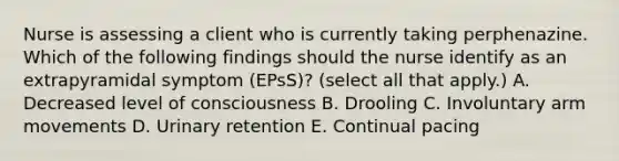 Nurse is assessing a client who is currently taking perphenazine. Which of the following findings should the nurse identify as an extrapyramidal symptom (EPsS)? (select all that apply.) A. Decreased level of consciousness B. Drooling C. Involuntary arm movements D. Urinary retention E. Continual pacing